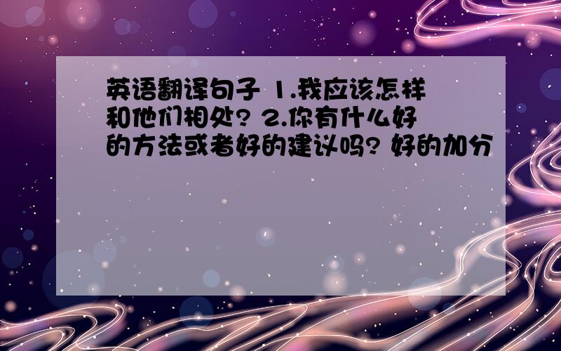 英语翻译句子 1.我应该怎样和他们相处? 2.你有什么好的方法或者好的建议吗? 好的加分