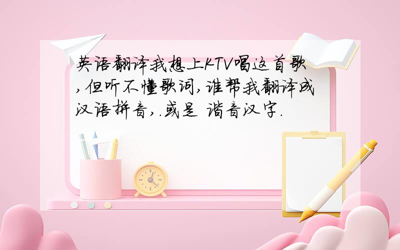 英语翻译我想上KTV唱这首歌,但听不懂歌词,谁帮我翻译成汉语拼音,.或是 谐音汉字.