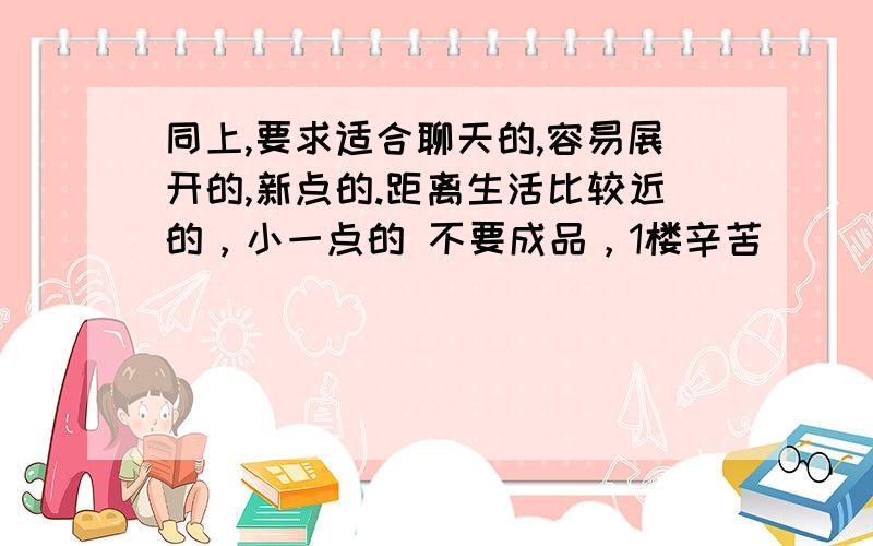 同上,要求适合聊天的,容易展开的,新点的.距离生活比较近的，小一点的 不要成品，1楼辛苦