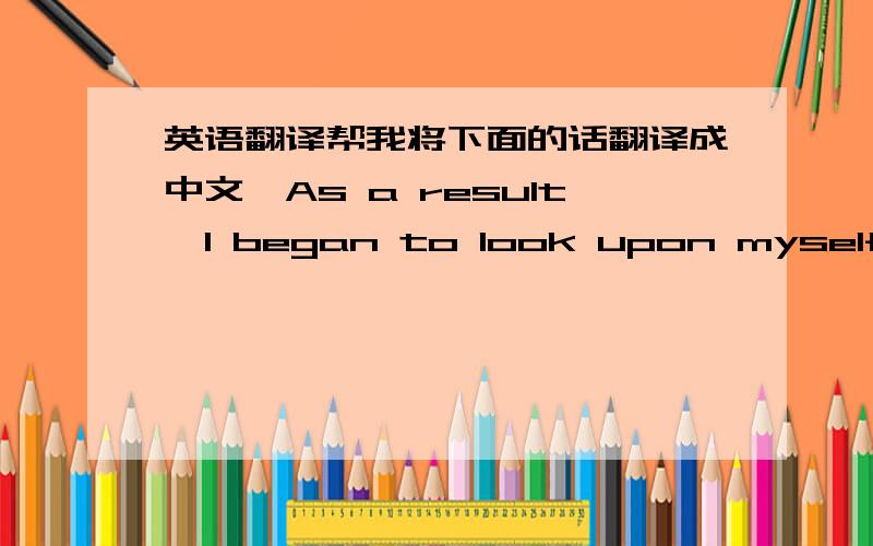 英语翻译帮我将下面的话翻译成中文,As a result,I began to look upon myself from a different perspective .I began to see myself as a person responsible for myslef and responsible for my friends and family.It felt good to make my own deci