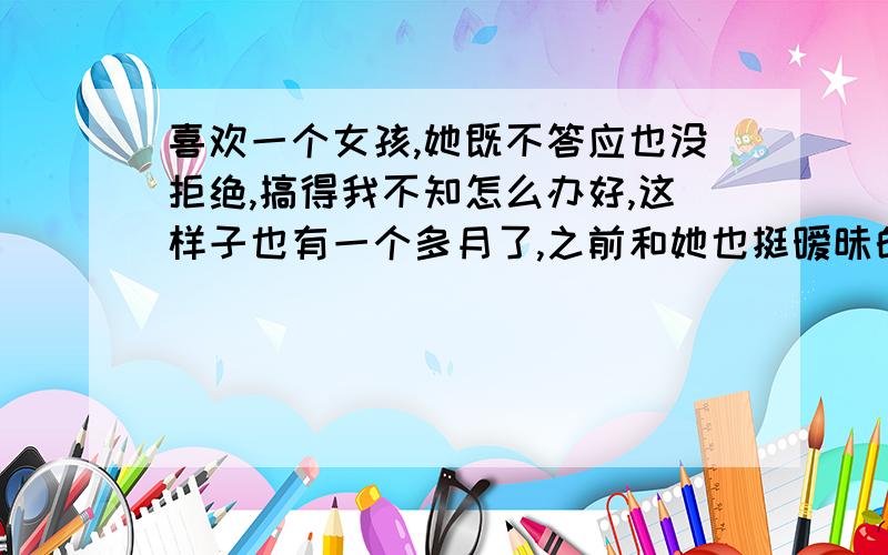 喜欢一个女孩,她既不答应也没拒绝,搞得我不知怎么办好,这样子也有一个多月了,之前和她也挺暧昧的,可上个月跟她单独出去玩了几天后她就开始冷淡了,虽然每天仍然有联系,看得出来,没有