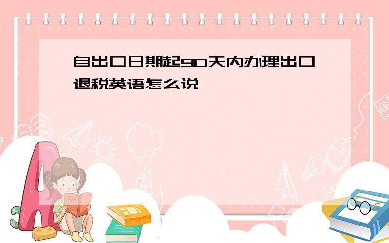 自出口日期起90天内办理出口退税英语怎么说