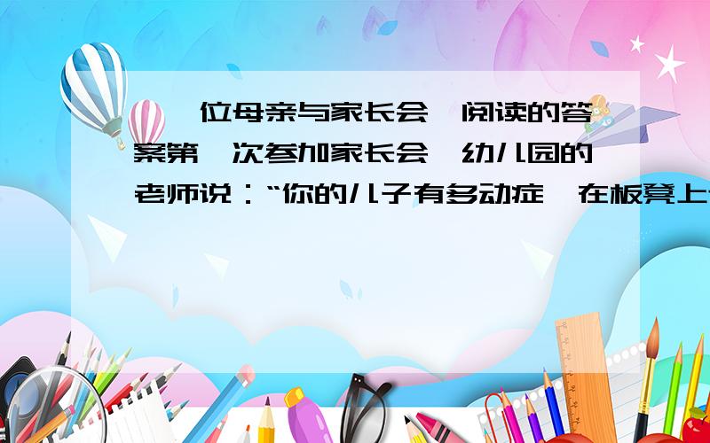 《一位母亲与家长会》阅读的答案第一次参加家长会,幼儿园的老师说：“你的儿子有多动症,在板凳上连三分钟都坐不了,你最好带他去医院看一看.” 回家的路上,儿子问她老师都说了些什么?