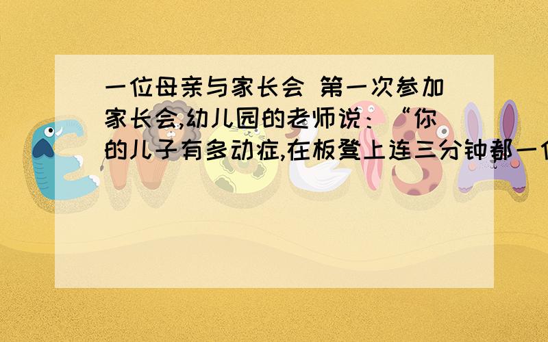 一位母亲与家长会 第一次参加家长会,幼儿园的老师说：“你的儿子有多动症,在板凳上连三分钟都一位母亲与家长会 \x0d \x0d 第一次参加家长会,幼儿园的老师说：“你的儿子有多动症,在板凳