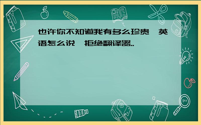 也许你不知道我有多么珍贵,英语怎么说,拒绝翻译器..