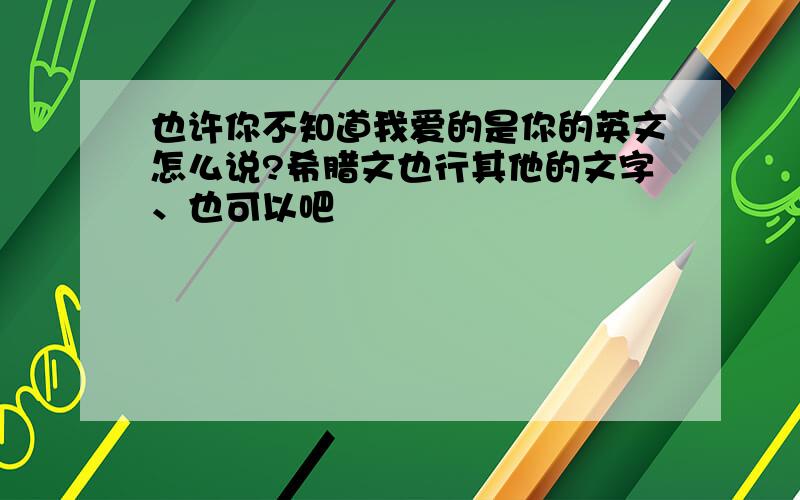 也许你不知道我爱的是你的英文怎么说?希腊文也行其他的文字、也可以吧