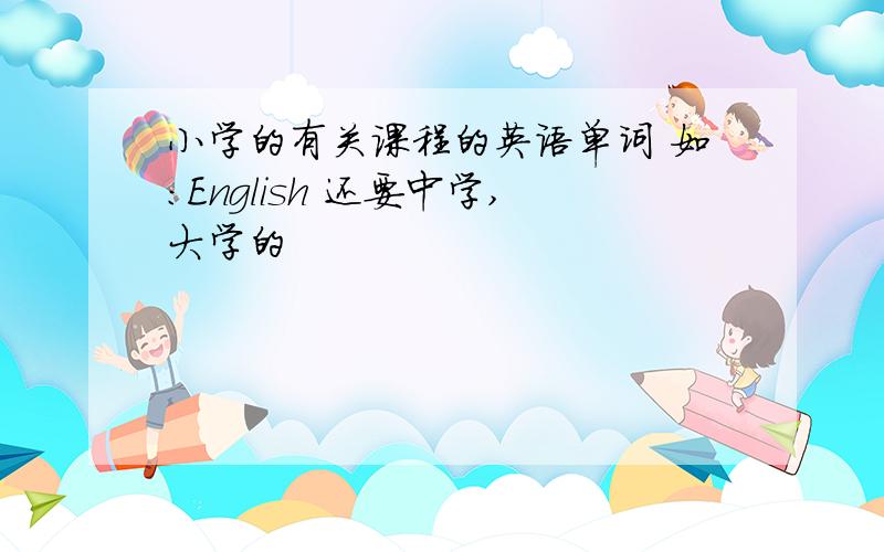 小学的有关课程的英语单词 如:English 还要中学,大学的