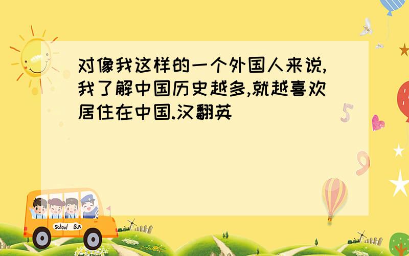 对像我这样的一个外国人来说,我了解中国历史越多,就越喜欢居住在中国.汉翻英