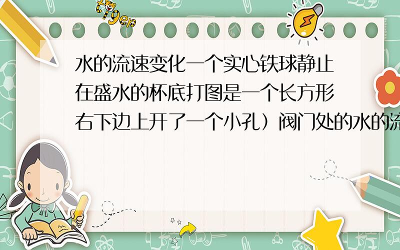 水的流速变化一个实心铁球静止在盛水的杯底打图是一个长方形右下边上开了一个小孔）阀门处的水的流速为什么逐渐变小 题目我再说一下（可能真的不清楚...都是我的错啊）.“一个实心