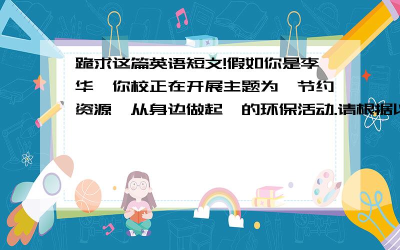 跪求这篇英语短文!假如你是李华,你校正在开展主题为【节约资源,从身边做起】的环保活动.请根据以下要点,写一篇120词左右的英语短文. 1  介绍活动目的 2   谈谈具体做法 3   发表个人观点