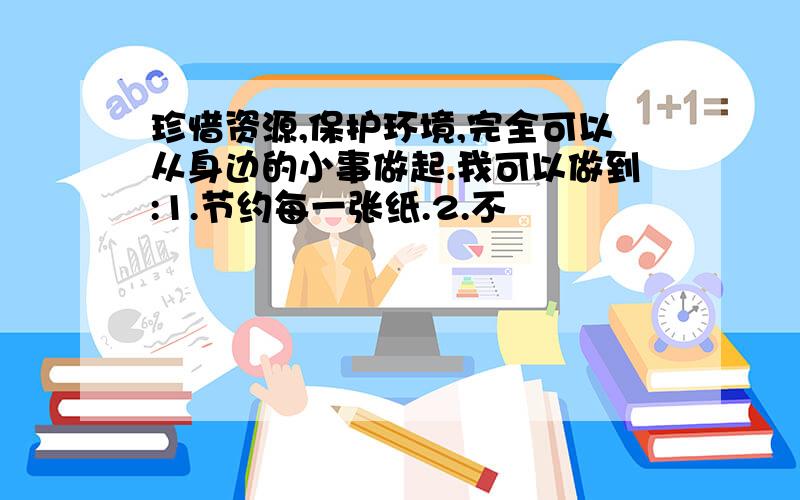 珍惜资源,保护环境,完全可以从身边的小事做起.我可以做到:1.节约每一张纸.2.不