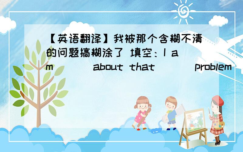 【英语翻译】我被那个含糊不清的问题搞糊涂了 填空：I am [ ] about that [ ] problem