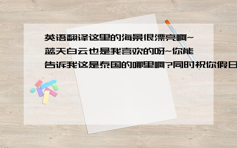 英语翻译这里的海景很漂亮啊~蓝天白云也是我喜欢的呀~你能告诉我这是泰国的哪里啊?同时祝你假日愉快,好好享受你的假期.