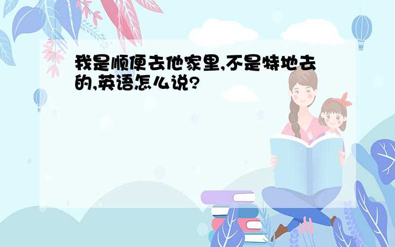 我是顺便去他家里,不是特地去的,英语怎么说?