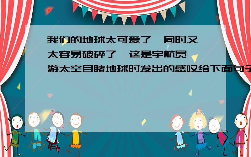 我们的地球太可爱了  同时又太容易破碎了  这是宇航员遨游太空目睹地球时发出的感叹给下面句子加上恰当的标点符号