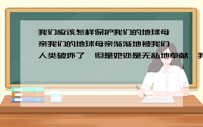 我们应该怎样保护我们的地球母亲我们的地球母亲渐渐地被我们人类破坏了,但是她还是无私地奉献,我们应该保护她~保护我们的地球母亲~