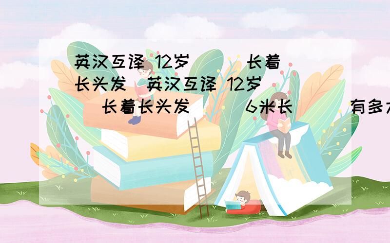 英汉互译 12岁（ ） 长着长头发（英汉互译 12岁（ ） 长着长头发（ ） 6米长（ ） 有多大（ ） 比你更重（ ） how heavy（ ） much taller（ ） 160 cm tall（ ） your big eyes（ ） jump out of water（ ）