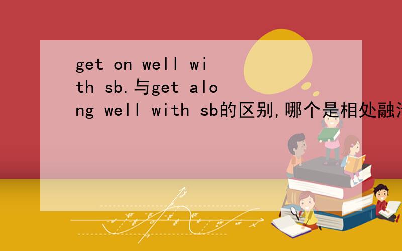 get on well with sb.与get along well with sb的区别,哪个是相处融洽啊老师说的get along well with sb是与某人相处融洽，但是我在网上找的get on well with sb是相处融洽。意思一定不同的 那get on with sb.与get al