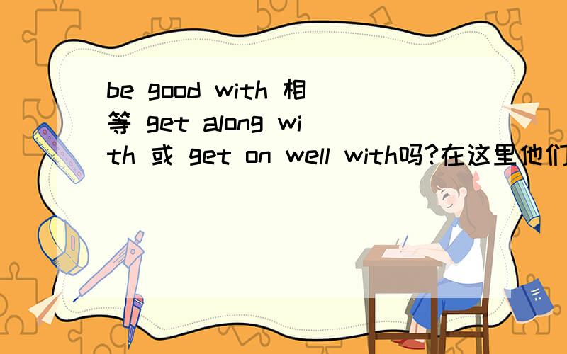 be good with 相等 get along with 或 get on well with吗?在这里他们意思是:与.相处得好,那么be good with s.b =be good with s.b 善待某人 这些句型是不是相同的呢?如果不是,