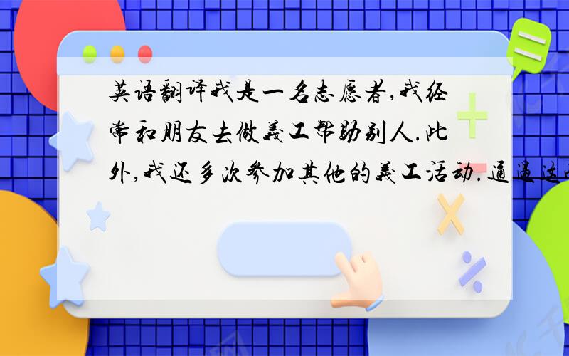 英语翻译我是一名志愿者,我经常和朋友去做义工帮助别人.此外,我还多次参加其他的义工活动.通过这些活动,我的深刻认识帮助别人是一件很快乐的事.