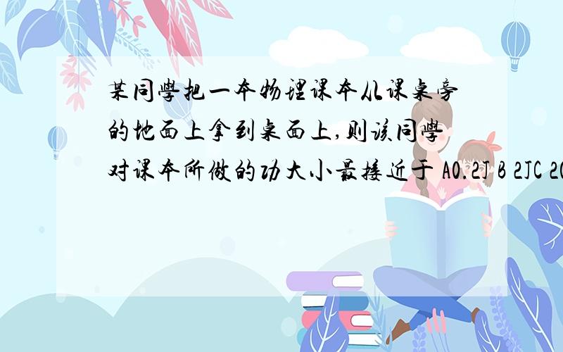 某同学把一本物理课本从课桌旁的地面上拿到桌面上,则该同学对课本所做的功大小最接近于 A0.2J B 2JC 200J D 2000J