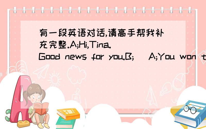 有一段英语对话,请高手帮我补充完整.A;Hi,Tina.Good news for you.B;( A;You won the first prize in the English competition.B;Wow!I am so glad to hear that.( A;Our English teacher did.She said three of the students in our class won the pri