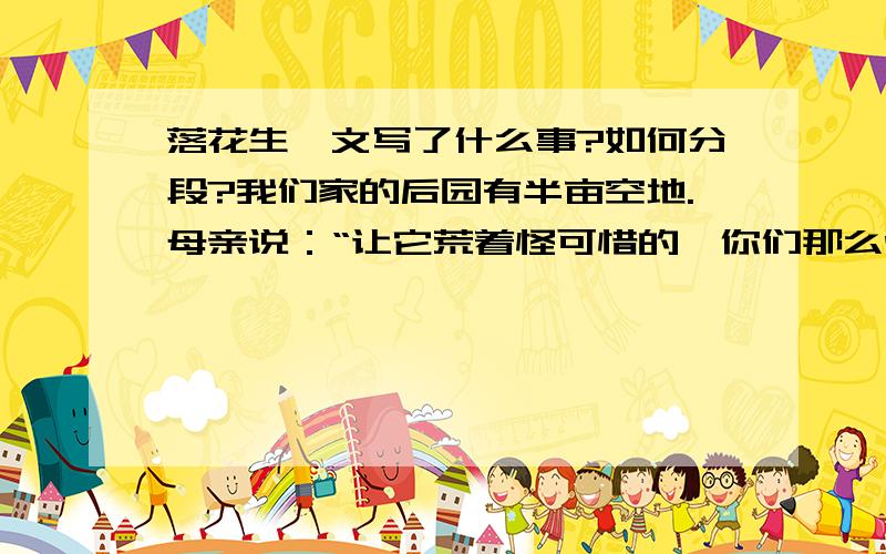 落花生一文写了什么事?如何分段?我们家的后园有半亩空地.母亲说：“让它荒着怪可惜的,你们那么爱吃花生,就开辟出来种花生吧.”我们姐弟几个都很高兴,买种、翻地、播种、浇水,没过几