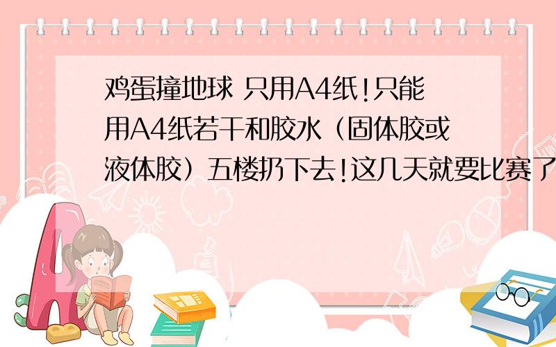 鸡蛋撞地球 只用A4纸!只能用A4纸若干和胶水（固体胶或液体胶）五楼扔下去!这几天就要比赛了,半周内给我答复,超过了就没了……好的回答我会提高悬赏!