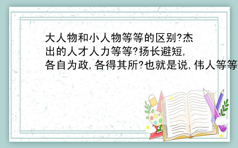 大人物和小人物等等的区别?杰出的人才人力等等?扬长避短,各自为政,各得其所?也就是说,伟人等等?