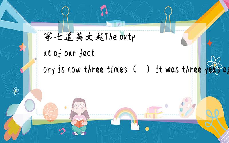 第七道英文题The output of our factory is now three times ( ) it was three yeas ago.A.what B.that C.as D.which为什么?为什么不能选C