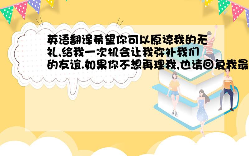 英语翻译希望你可以原谅我的无礼,给我一次机会让我弥补我们的友谊.如果你不想再理我,也请回复我最后一次,我保证以后再也不会打搅你了