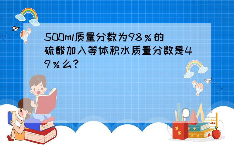 500ml质量分数为98％的硫酸加入等体积水质量分数是49％么?