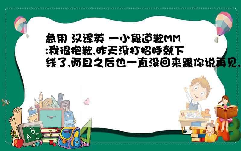 急用 汉译英 一小段道歉MM:我很抱歉,昨天没打招呼就下线了,而且之后也一直没回来跟你说再见,昨天一天都在担心这会影响你的心情,真的很抱歉PS:道歉的对象是一MM,我们刚认识不久,昨天第一