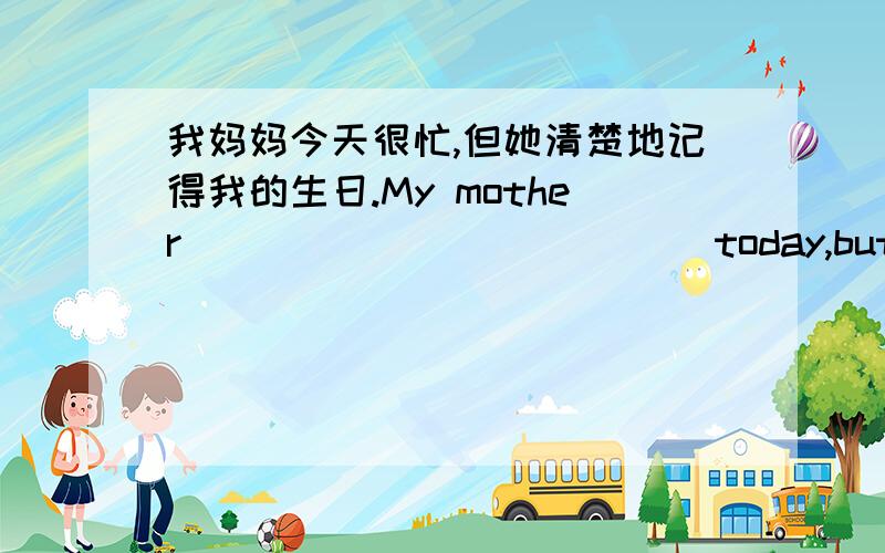 我妈妈今天很忙,但她清楚地记得我的生日.My mother____ ____ ____today,but she____ my birthday____