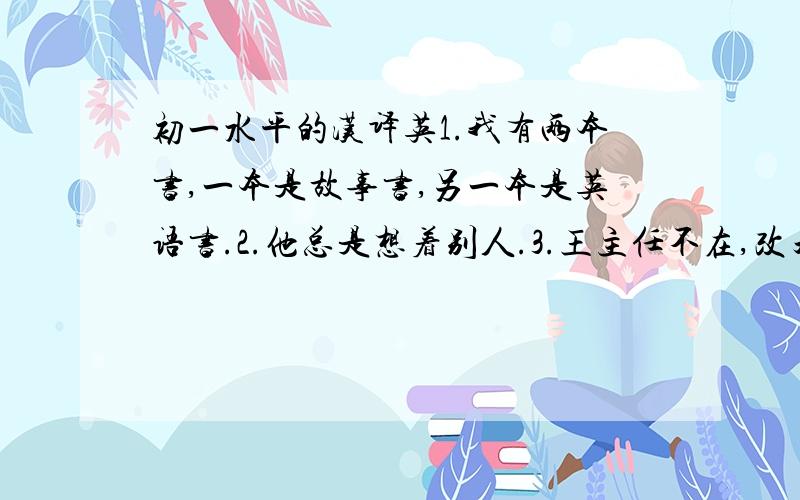 初一水平的汉译英1.我有两本书,一本是故事书,另一本是英语书.2.他总是想着别人.3.王主任不在,改天再来吧.注：每一句中都要用other,others,another,the other或者the others其中的一个来造句,必须用!