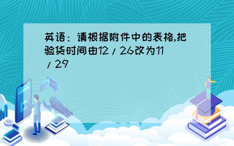 英语：请根据附件中的表格,把验货时间由12/26改为11/29