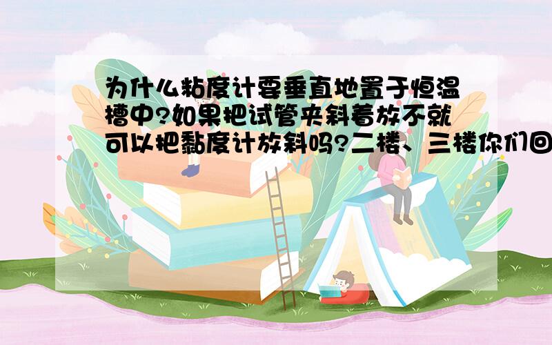 为什么粘度计要垂直地置于恒温槽中?如果把试管夹斜着放不就可以把黏度计放斜吗?二楼、三楼你们回答的是什么啊这个实验没有读数