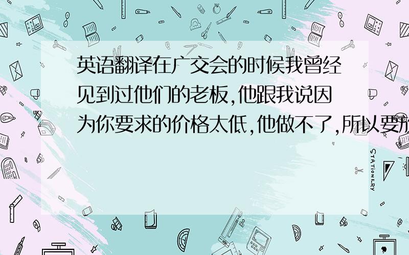 英语翻译在广交会的时候我曾经见到过他们的老板,他跟我说因为你要求的价格太低,他做不了,所以要放弃这个订单.不知道您是否已经成功地下了订单.