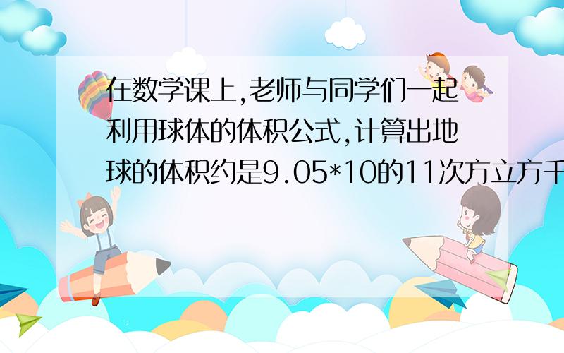 在数学课上,老师与同学们一起利用球体的体积公式,计算出地球的体积约是9.05*10的11次方立方千米,接着老师说,太阳也是球体,他的半径是地球半径的10的2次方倍,算出地球的体积求太阳的体积