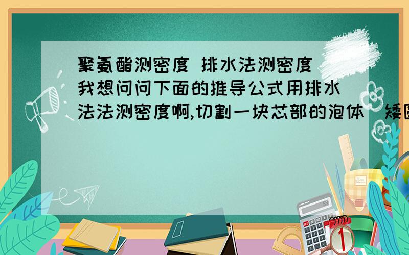 聚氨酯测密度 排水法测密度 我想问问下面的推导公式用排水法法测密度啊,切割一块芯部的泡体（矮圆柱形,大约100-200cm3）,先称重G,塑料量杯装约300ml水,放电子天平上去皮置零,用刀片插住泡