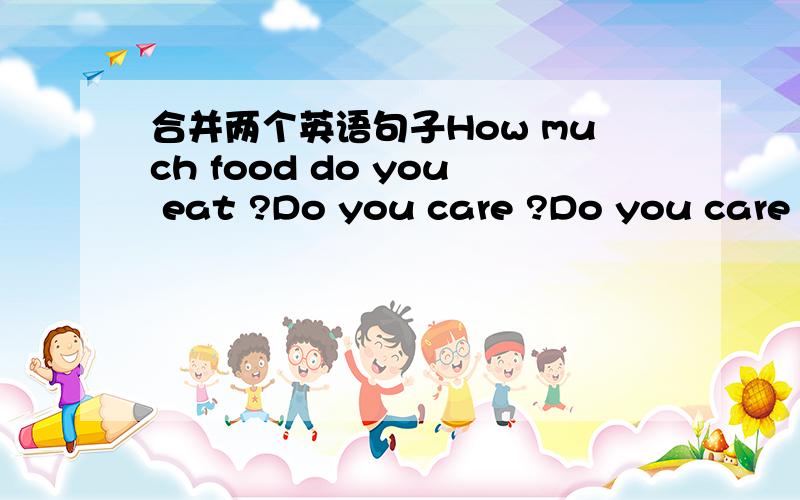 合并两个英语句子How much food do you eat ?Do you care ?Do you care _____  ____ food ____  ____?让填的的应该是从句,按陈述句语序,主语在前,谓语在后,：you eat food how much..但我感觉不咋对啊?.在线等,