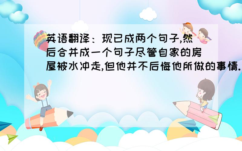 英语翻译：现已成两个句子,然后合并成一个句子尽管自家的房屋被水冲走,但他并不后悔他所做的事情.（宾语从句）