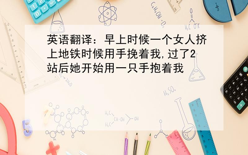 英语翻译：早上时候一个女人挤上地铁时候用手挽着我,过了2站后她开始用一只手抱着我