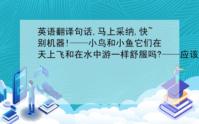 英语翻译句话,马上采纳,快~别机器!——小鸟和小鱼它们在天上飞和在水中游一样舒服吗?——应该比我们舒服吧