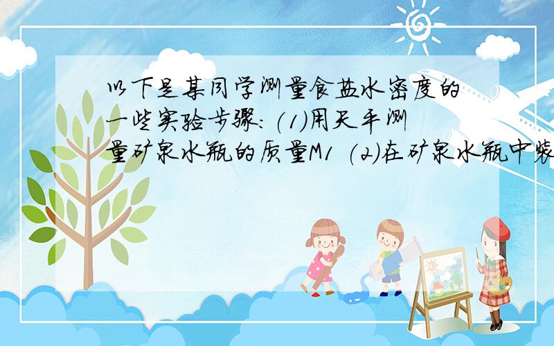 以下是某同学测量食盐水密度的一些实验步骤:(1)用天平测量矿泉水瓶的质量M1 (2)在矿泉水瓶中装满水并用天平称出它们的总质量M2 (3)用矿泉水瓶装满食盐水并用天平称出它们的总质量m3 （4