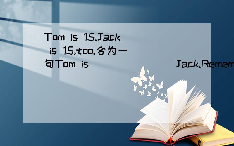 Tom is 15.Jack is 15,too.合为一句Tom is ( )( )( )Jack.Remember to close the door when you leave the room.(同义句）（ )( )( )close the door when you leave the room.