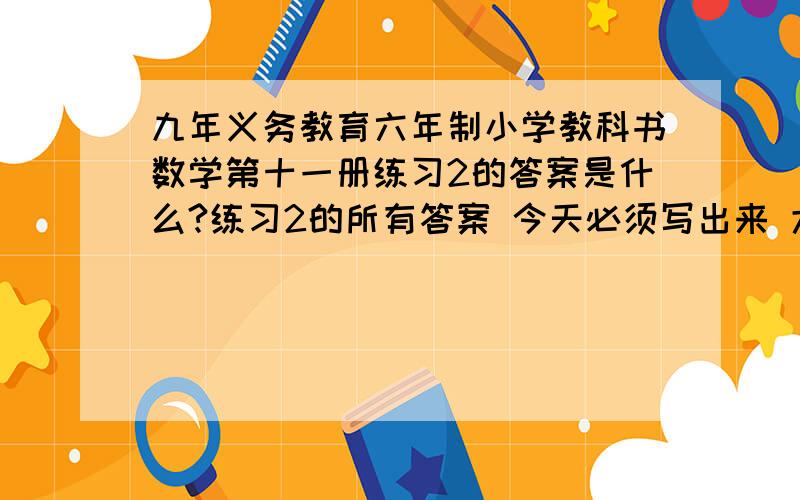 九年义务教育六年制小学教科书数学第十一册练习2的答案是什么?练习2的所有答案 今天必须写出来 大虾们