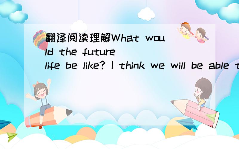 翻译阅读理解What would the future life be like? I think we will be able to travel faster and safer around theworld and into space．Maybe one day we can work in Beijing,sleep in Chengdu and visit the moonfor a holiday．We will have new energy