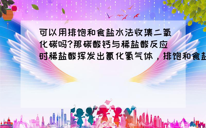 可以用排饱和食盐水法收集二氧化碳吗?那碳酸钙与稀盐酸反应时稀盐酸挥发出氯化氢气体，排饱和食盐水法可以除去氯化氢。还是在中间加一个装有饱和食盐水的洗气瓶来洗掉氯化氢好呢？