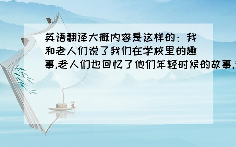 英语翻译大概内容是这样的：我和老人们说了我们在学校里的趣事,老人们也回忆了他们年轻时候的故事,我们帮着打扫了一下卫生,还洗了些衣服,我们度过了一个非常温暖又欢乐的下午.正是